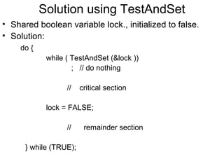Solution using TestAndSet
• Shared boolean variable lock., initialized to false.
• Solution:
     do {
             while ( TestAndSet (&lock ))
                     ; // do nothing

                   //   critical section

             lock = FALSE;

                   //    remainder section

      } while (TRUE);
 