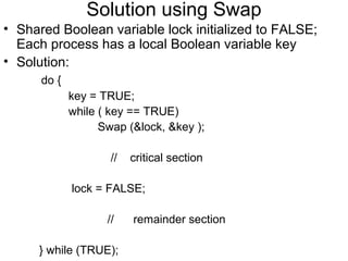 Solution using Swap
• Shared Boolean variable lock initialized to FALSE;
  Each process has a local Boolean variable key
• Solution:
      do {
             key = TRUE;
             while ( key == TRUE)
                   Swap (&lock, &key );

                     //   critical section

             lock = FALSE;

                    //    remainder section

     } while (TRUE);
 