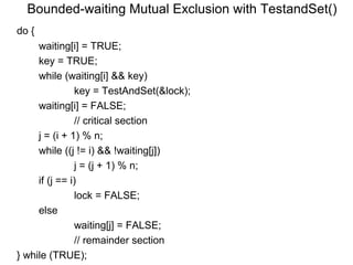 Bounded-waiting Mutual Exclusion with TestandSet()
do {
     waiting[i] = TRUE;
     key = TRUE;
     while (waiting[i] && key)
               key = TestAndSet(&lock);
     waiting[i] = FALSE;
               // critical section
     j = (i + 1) % n;
     while ((j != i) && !waiting[j])
               j = (j + 1) % n;
     if (j == i)
               lock = FALSE;
     else
               waiting[j] = FALSE;
               // remainder section
} while (TRUE);
 