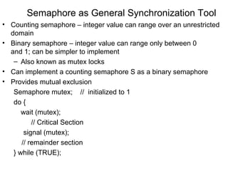 Semaphore as General Synchronization Tool
• Counting semaphore – integer value can range over an unrestricted
  domain
• Binary semaphore – integer value can range only between 0
  and 1; can be simpler to implement
   – Also known as mutex locks
• Can implement a counting semaphore S as a binary semaphore
• Provides mutual exclusion
   Semaphore mutex; // initialized to 1
   do {
      wait (mutex);
          // Critical Section
       signal (mutex);
      // remainder section
   } while (TRUE);
 