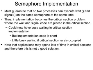 Semaphore Implementation
• Must guarantee that no two processes can execute wait () and
  signal () on the same semaphore at the same time
• Thus, implementation becomes the critical section problem
  where the wait and signal code are placed in the crtical section.
   – Could now have busy waiting in critical section
     implementation
      • But implementation code is short
      • Little busy waiting if critical section rarely occupied
• Note that applications may spend lots of time in critical sections
  and therefore this is not a good solution.
 