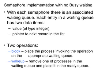 Semaphore Implementation with no Busy waiting
• With each semaphore there is an associated
  waiting queue. Each entry in a waiting queue
  has two data items:
  – value (of type integer)
  – pointer to next record in the list


• Two operations:
  – block – place the process invoking the operation
    on the    appropriate waiting queue.
  – wakeup – remove one of processes in the
    waiting queue and place it in the ready queue.
 