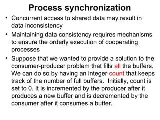 Process synchronization
• Concurrent access to shared data may result in
  data inconsistency
• Maintaining data consistency requires mechanisms
  to ensure the orderly execution of cooperating
  processes
• Suppose that we wanted to provide a solution to the
  consumer-producer problem that fills all the buffers.
  We can do so by having an integer count that keeps
  track of the number of full buffers. Initially, count is
  set to 0. It is incremented by the producer after it
  produces a new buffer and is decremented by the
  consumer after it consumes a buffer.
 
