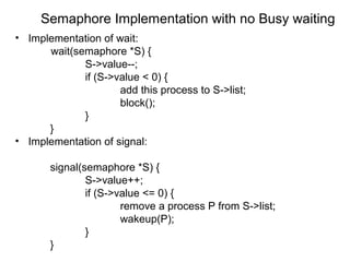 Semaphore Implementation with no Busy waiting
• Implementation of wait:
      wait(semaphore *S) {
             S->value--;
             if (S->value < 0) {
                     add this process to S->list;
                     block();
             }
      }
• Implementation of signal:

       signal(semaphore *S) {
               S->value++;
               if (S->value <= 0) {
                       remove a process P from S->list;
                       wakeup(P);
               }
       }
 