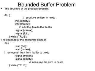 Bounded Buffer Problem
•   The structure of the producer process

    do {
                    // produce an item in nextp
            wait (empty);
            wait (mutex);
                 // add the item to the buffer
             signal (mutex);
             signal (full);
       } while (TRUE);
The structure of the consumer process
   do {
             wait (full);
             wait (mutex);
  // remove an item from buffer to nextc
             signal (mutex);
             signal (empty);
                            // consume the item in nextc
       } while (TRUE);
 