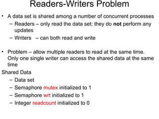 Readers-Writers Problem
• A data set is shared among a number of concurrent processes
   – Readers – only read the data set; they do not perform any
     updates
   – Writers – can both read and write

• Problem – allow multiple readers to read at the same time.
  Only one single writer can access the shared data at the same
  time
Shared Data
   – Data set
   – Semaphore mutex initialized to 1
   – Semaphore wrt initialized to 1
   – Integer readcount initialized to 0
 