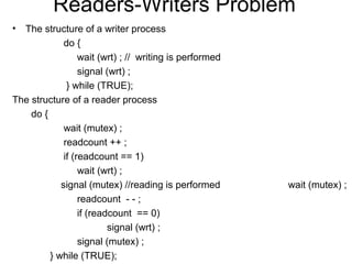Readers-Writers Problem
• The structure of a writer process
             do {
                  wait (wrt) ; // writing is performed
                  signal (wrt) ;
              } while (TRUE);
The structure of a reader process
    do {
             wait (mutex) ;
             readcount ++ ;
             if (readcount == 1)
                  wait (wrt) ;
            signal (mutex) //reading is performed        wait (mutex) ;
                  readcount - - ;
                  if (readcount == 0)
                          signal (wrt) ;
                  signal (mutex) ;
         } while (TRUE);
 
