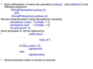 • Each philosopher I invokes the operations pickup() and putdown() in the
  following sequence:
         DiningPhilosophters.pickup (i);
             EAT
          DiningPhilosophers.putdown (i);
Monitor Implementation Using Semaphores Variables
        semaphore mutex; // (initially = 1)
        semaphore next; // (initially = 0)
        int next-count = 0;
Each procedure F will be replaced by
•                         wait(mutex);
                     …
                                   body of F;
                     …
                 if (next_count > 0)
                          signal(next)
                 else
                          signal(mutex);

•   Mutual exclusion within a monitor is ensured.
 