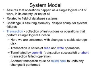 System Model
• Assures that operations happen as a single logical unit of
  work, in its entirety, or not at all
• Related to field of database systems
• Challenge is assuring atomicity despite computer system
  failures
• Transaction - collection of instructions or operations that
  performs single logical function
   – Here we are concerned with changes to stable storage –
      disk
   – Transaction is series of read and write operations
   – Terminated by commit (transaction successful) or abort
      (transaction failed) operation
   – Aborted transaction must be rolled back to undo any
      changes it performed
 