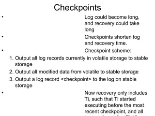Checkpoints
•                                      Log could become long,
                                       and recovery could take
                                       long
•                                      Checkpoints shorten log
                                       and recovery time.
•                                      Checkpoint scheme:
    1. Output all log records currently in volatile storage to stable
       storage
    2. Output all modified data from volatile to stable storage
    3. Output a log record <checkpoint> to the log on stable
       storage
•                                      Now recovery only includes
                                       Ti, such that Ti started
                                       executing before the most
                                       recent checkpoint, and all
 