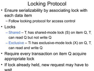 Locking Protocol
• Ensure serializability by associating lock with
  each data item
  – Follow locking protocol for access control
• Locks
  – Shared – Ti has shared-mode lock (S) on item Q, Ti
    can read Q but not write Q
  – Exclusive – Ti has exclusive-mode lock (X) on Q, Ti
    can read and write Q
• Require every transaction on item Q acquire
  appropriate lock
• If lock already held, new request may have to
 