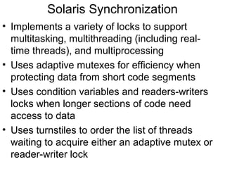 Solaris Synchronization
• Implements a variety of locks to support
  multitasking, multithreading (including real-
  time threads), and multiprocessing
• Uses adaptive mutexes for efficiency when
  protecting data from short code segments
• Uses condition variables and readers-writers
  locks when longer sections of code need
  access to data
• Uses turnstiles to order the list of threads
  waiting to acquire either an adaptive mutex or
  reader-writer lock
 
