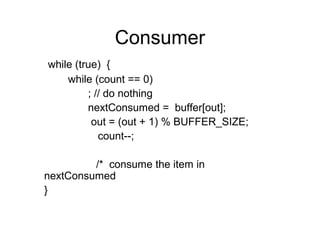 Consumer
while (true) {
    while (count == 0)
         ; // do nothing
         nextConsumed = buffer[out];
          out = (out + 1) % BUFFER_SIZE;
            count--;

         /* consume the item in
nextConsumed
}
 