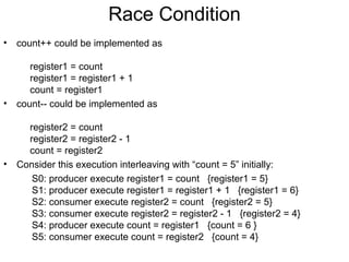 Race Condition
•   count++ could be implemented as

       register1 = count
       register1 = register1 + 1
       count = register1
•   count-- could be implemented as

      register2 = count
      register2 = register2 - 1
      count = register2
•   Consider this execution interleaving with “count = 5” initially:
       S0: producer execute register1 = count {register1 = 5}
       S1: producer execute register1 = register1 + 1 {register1 = 6}
       S2: consumer execute register2 = count {register2 = 5}
       S3: consumer execute register2 = register2 - 1 {register2 = 4}
       S4: producer execute count = register1 {count = 6 }
       S5: consumer execute count = register2 {count = 4}
 