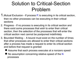Solution to Critical-Section
                   Problem
1.Mutual Exclusion - If process P is executing in its critical section,
                                   i
   then no other processes can be executing in their critical
   sections
2. Progress - If no process is executing in its critical section and
   there exist some processes that wish to enter their critical
   section, then the selection of the processes that will enter the
   critical section next cannot be postponed indefinitely
3. Bounded Waiting - A bound must exist on the number of times
   that other processes are allowed to enter their critical sections
   after a process has made a request to enter its critical section
   and before that request is granted
    Assume that each process executes at a nonzero speed
    No assumption concerning relative speed of the N
       processes
 
