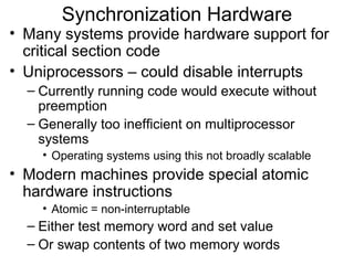 Synchronization Hardware
• Many systems provide hardware support for
  critical section code
• Uniprocessors – could disable interrupts
  – Currently running code would execute without
    preemption
  – Generally too inefficient on multiprocessor
    systems
    • Operating systems using this not broadly scalable
• Modern machines provide special atomic
  hardware instructions
    • Atomic = non-interruptable
  – Either test memory word and set value
  – Or swap contents of two memory words
 