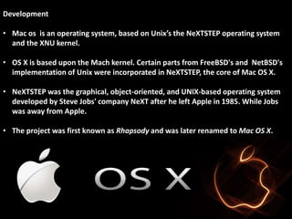 Development 
• Mac os is an operating system, based on Unix’s the NeXTSTEP operating system 
and the XNU kernel. 
• OS X is based upon the Mach kernel. Certain parts from FreeBSD's and NetBSD's 
implementation of Unix were incorporated in NeXTSTEP, the core of Mac OS X. 
• NeXTSTEP was the graphical, object-oriented, and UNIX-based operating system 
developed by Steve Jobs' company NeXT after he left Apple in 1985. While Jobs 
was away from Apple. 
• The project was first known as Rhapsody and was later renamed to Mac OS X. 
 