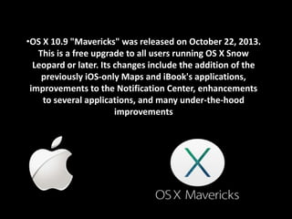 •OS X 10.9 "Mavericks" was released on October 22, 2013. 
This is a free upgrade to all users running OS X Snow 
Leopard or later. Its changes include the addition of the 
previously iOS-only Maps and iBook's applications, 
improvements to the Notification Center, enhancements 
to several applications, and many under-the-hood 
improvements 
 