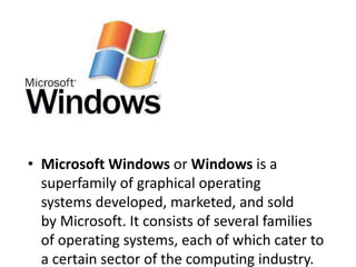 • Microsoft Windows or Windows is a 
superfamily of graphical operating 
systems developed, marketed, and sold 
by Microsoft. It consists of several families 
of operating systems, each of which cater to 
a certain sector of the computing industry. 
 
