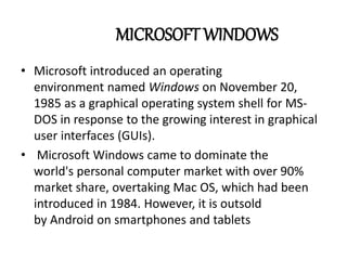 MICROSOFT WINDOWS 
• Microsoft introduced an operating 
environment named Windows on November 20, 
1985 as a graphical operating system shell for MS-DOS 
in response to the growing interest in graphical 
user interfaces (GUIs). 
• Microsoft Windows came to dominate the 
world's personal computer market with over 90% 
market share, overtaking Mac OS, which had been 
introduced in 1984. However, it is outsold 
by Android on smartphones and tablets 
 