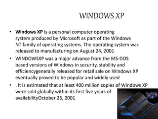 WINDOWS XP 
• Windows XP is a personal computer operating 
system produced by Microsoft as part of the Windows 
NT family of operating systems. The operating system was 
released to manufacturing on August 24, 2001 
• WINDOWSXP was a major advance from the MS-DOS 
based versions of Windows in security, stability and 
efficiencygenerally released for retail sale on Windows XP 
eventually proved to be popular and widely used 
• . It is estimated that at least 400 million copies of Windows XP 
were sold globally within its first five years of 
availabilityOctober 25, 2001 
 