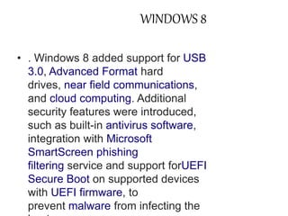 WINDOWS 8 
• . Windows 8 added support for USB 
3.0, Advanced Format hard 
drives, near field communications, 
and cloud computing. Additional 
security features were introduced, 
such as built-in antivirus software, 
integration with Microsoft 
SmartScreen phishing 
filtering service and support forUEFI 
Secure Boot on supported devices 
with UEFI firmware, to 
prevent malware from infecting the 
boot process. 
 