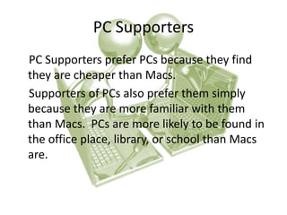 PC Supporters 
PC Supporters prefer PCs because they find 
they are cheaper than Macs. 
Supporters of PCs also prefer them simply 
because they are more familiar with them 
than Macs. PCs are more likely to be found in 
the office place, library, or school than Macs 
are. 
 