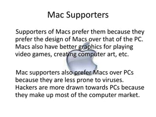Mac Supporters 
Supporters of Macs prefer them because they 
prefer the design of Macs over that of the PC. 
Macs also have better graphics for playing 
video games, creating computer art, etc. 
Mac supporters also prefer Macs over PCs 
because they are less prone to viruses. 
Hackers are more drawn towards PCs because 
they make up most of the computer market. 
 