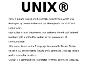•Unix is a multi-tasking, multi-user Operating System which was 
developed by Dennis Ritchie and Ken Thompson in the AT&T Bell 
Laboratories. 
•It provides a set of simple tools that performs limited, well defined 
functions with a unified file system as the main means of 
communication. 
•It is mainly based on the C language developed by Dennis Ritchie. 
•It also has a shell scripting feature and a command language to help 
perform complex functions. 
•A shell is a command line interpreter for Unix’s command language. 
 