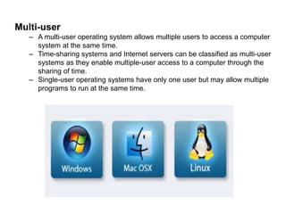 Multi-user 
– A multi-user operating system allows multiple users to access a computer 
system at the same time. 
– Time-sharing systems and Internet servers can be classified as multi-user 
systems as they enable multiple-user access to a computer through the 
sharing of time. 
– Single-user operating systems have only one user but may allow multiple 
programs to run at the same time. 
 