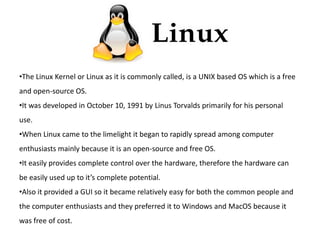 •The Linux Kernel or Linux as it is commonly called, is a UNIX based OS which is a free 
and open-source OS. 
•It was developed in October 10, 1991 by Linus Torvalds primarily for his personal 
use. 
•When Linux came to the limelight it began to rapidly spread among computer 
enthusiasts mainly because it is an open-source and free OS. 
•It easily provides complete control over the hardware, therefore the hardware can 
be easily used up to it’s complete potential. 
•Also it provided a GUI so it became relatively easy for both the common people and 
the computer enthusiasts and they preferred it to Windows and MacOS because it 
was free of cost. 
 