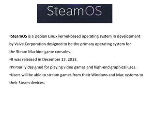 •SteamOS is a Debian Linux kernel-based operating system in development 
by Valve Corporation designed to be the primary operating system for 
the Steam Machine game consoles. 
•It was released in December 13, 2013. 
•Primarily designed for playing video games and high-end graphical uses. 
•Users will be able to stream games from their Windows and Mac systems to 
their Steam devices. 
 