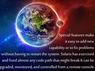 Special features make 
it easy to add new 
capability or to fix problems 
without having to restart the system. Solaris has exercised 
and fixed almost any code path that might break.It can be 
upgraded, monitored, and controlled from a remote console 
 