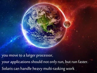 • you move to a larger processor, your applications should 
not only run, but run faster. Solaris can handle heavy 
multi-tasking work. 
you move to a larger processor, 
your applications should not only run, but run faster. 
Solaris can handle heavy multi-tasking work. 
 