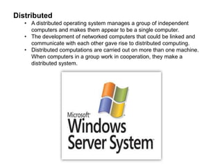 Distributed 
• A distributed operating system manages a group of independent 
computers and makes them appear to be a single computer. 
• The development of networked computers that could be linked and 
communicate with each other gave rise to distributed computing. 
• Distributed computations are carried out on more than one machine. 
When computers in a group work in cooperation, they make a 
distributed system. 
 