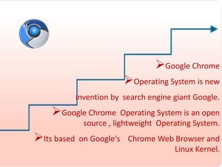 Google Chrome 
Operating System is new 
invention by search engine giant Google. 
Google Chrome Operating System is an open 
source , lightweight Operating System. 
Its based on Google's Chrome Web Browser and 
Linux Kernel. 
 