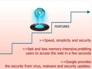 >>Speed, simplicity and security 
>>fast and less memory-intensive,enabling 
users to access the web in a few seconds 
>>Google provides 
the security from virus, malware and security updates. 
. 
FEATURES 
 