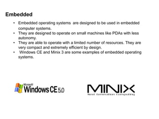 Embedded 
• Embedded operating systems are designed to be used in embedded 
computer systems. 
• They are designed to operate on small machines like PDAs with less 
autonomy. 
• They are able to operate with a limited number of resources. They are 
very compact and extremely efficient by design. 
• Windows CE and Minix 3 are some examples of embedded operating 
systems. 
 
