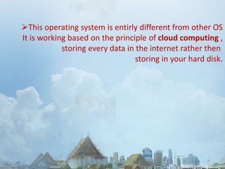 This operating system is entirly different from other OS 
It is working based on the principle of cloud computing , 
storing every data in the internet rather then 
storing in your hard disk. 
 