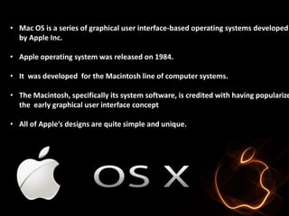 • Mac OS is a series of graphical user interface-based operating systems developed 
by Apple Inc. 
• Apple operating system was released on 1984. 
• It was developed for the Macintosh line of computer systems. 
• The Macintosh, specifically its system software, is credited with having popularized 
the early graphical user interface concept 
• All of Apple’s designs are quite simple and unique. 
 