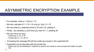 ASYMMETRIC ENCRYPTION EXAMPLE
• For example. make p = 7and q = 13
• We then calculate N = 7∗13 = 91 and (p−1)(q−1) = 72
• We next select ke relatively prime to 72 and< 72, yielding 5
• Finally , we calculate kd such that kekd mod 72 = 1, yielding 29
• We how have our keys
• Public key, ke, N = 5, 91
• Private key, kd , N = 29, 91
• Encrypting the message 69 with the public key results in the cyphertext 62
• Cyphertext can be decoded with the private key
• Public key can be distributed in cleartext to anyone who wants to communicate with holder of public
key
10
 