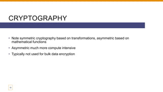 CRYPTOGRAPHY
• Note symmetric cryptography based on transformations, asymmetric based on
mathematical functions
• Asymmetric much more compute intensive
• Typically not used for bulk data encryption
12
 