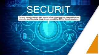 SECURIT
Y
The term operating system (OS) security refers to practices and measures that can
ensure the confidentiality, integrity, and availability (CIA) of operating systems.
 
