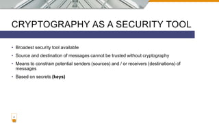 CRYPTOGRAPHY AS A SECURITY TOOL
• Broadest security tool available
• Source and destination of messages cannot be trusted without cryptography
• Means to constrain potential senders (sources) and / or receivers (destinations) of
messages
• Based on secrets (keys)
4
 