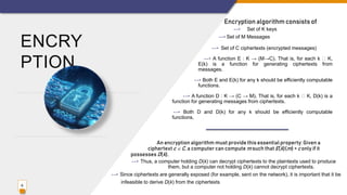 ENCRY
PTION
Encryption algorithm consists of
--> Set of K keys
--> Set of M Messages
--> Set of C ciphertexts (encrypted messages)
--> A function E : K → (M→C). That is, for each k K,
E(k) is a function for generating ciphertexts from
messages.
--> Both E and E(k) for any k should be efficiently computable
functions.
--> A function D : K → (C → M). That is, for each k K, D(k) is a
function for generating messages from ciphertexts.
--> Both D and D(k) for any k should be efficiently computable
functions.
6
An encryption algorithm must provide this essential property: Given a
ciphertext c  C, a computer can compute m such that E(k)(m) = c only if it
possesses D(k).
--> Thus, a computer holding D(k) can decrypt ciphertexts to the plaintexts used to produce
them, but a computer not holding D(k) cannot decrypt ciphertexts.
--> Since ciphertexts are generally exposed (for example, sent on the network), it is important that it be
infeasible to derive D(k) from the ciphertexts
 