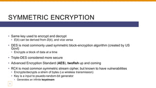 SYMMETRIC ENCRYPTION
• Same key used to encrypt and decrypt
• E(k) can be derived from D(k), and vice versa
• DES is most commonly used symmetric block-encryption algorithm (created by US
Govt)
• Encrypts a block of data at a time
• Triple-DES considered more secure
• Advanced Encryption Standard (AES), twofish up and coming
• RC4 is most common symmetric stream cipher, but known to have vulnerabilities
• Encrypts/decrypts a strem of bytes (i.e wireless transmission)
• Key is a input to psuedo-random-bit generator
• Generates an infinite keystream
7
 