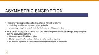 ASYMMETRIC ENCRYPTION
• Public-key encryption based on each user having two keys:
• public key – published key used to encrypt data
• private key – key known only to individual user used to decrypt data
• Must be an encryption scheme that can be made public without making it easy to figure
out the decryption scheme
• Most common is RSA block cipher
• Efficient algorithm for testing whether or not a number is prime
• No efficient algorithm is know for finding the prime factors of a number
8
 