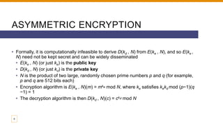 ASYMMETRIC ENCRYPTION
• Formally, it is computationally infeasible to derive D(kd , N) from E(ke , N), and so E(ke ,
N) need not be kept secret and can be widely disseminated
• E(ke , N) (or just ke) is the public key
• D(kd , N) (or just kd) is the private key
• N is the product of two large, randomly chosen prime numbers p and q (for example,
p and q are 512 bits each)
• Encryption algorithm is E(ke , N)(m) = mke mod N, where ke satisfies kekd mod (p−1)(q
−1) = 1
• The decryption algorithm is then D(kd , N)(c) = ckd mod N
9
 