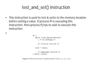 test_and_set() instruction
• This instruction is used to test & write to the memory location
before setting a value. If process Pi is executing this
instruction, then process Pj has to wait to execute this
instruction.
•
 