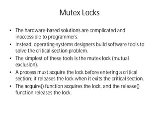 Mutex Locks
• The hardware-based solutions are complicated and
inaccessible to programmers.
• Instead, operating-systems designers build software tools to
solve the critical-section problem.
• The simplest of these tools is the mutex lock (mutual
exclusion).
• A process must acquire the lock before entering a critical
section; it releases the lock when it exits the critical section.
• The acquire() function acquires the lock, and the release()
function releases the lock.
 